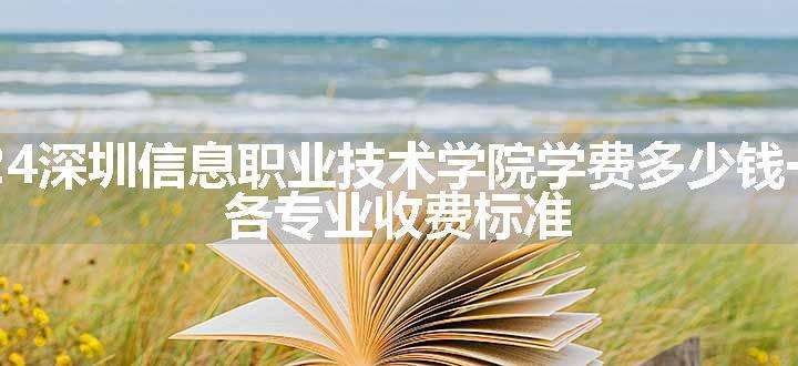 2024深圳信息职业技术学院学费多少钱一年 各专业收费标准