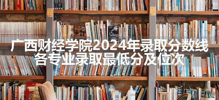 广西财经学院2024年录取分数线 各专业录取最低分及位次