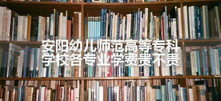 安阳幼儿师范高等专科学校各专业学费贵不贵