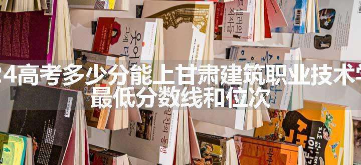 2024高考多少分能上甘肃建筑职业技术学院 最低分数线和位次