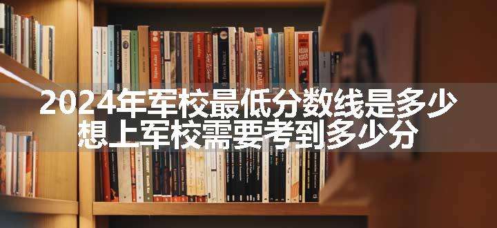 2024年军校最低分数线是多少 想上军校需要考到多少分