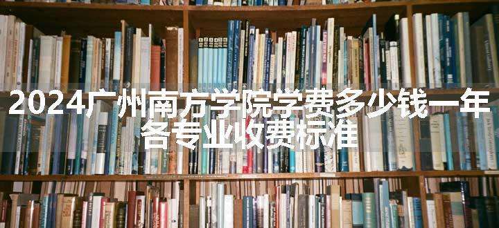 2024广州南方学院学费多少钱一年 各专业收费标准