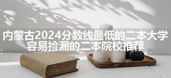 内蒙古2024分数线最低的二本大学 容易捡漏的二本院校推荐