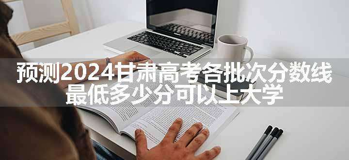 预测2024甘肃高考各批次分数线 最低多少分可以上大学