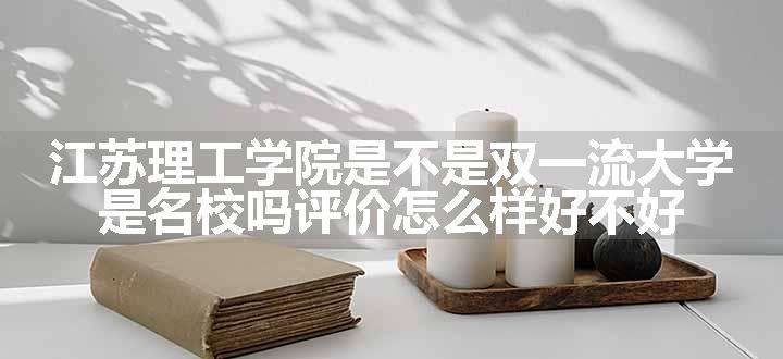 江苏理工学院是不是双一流大学 是名校吗评价怎么样好不好