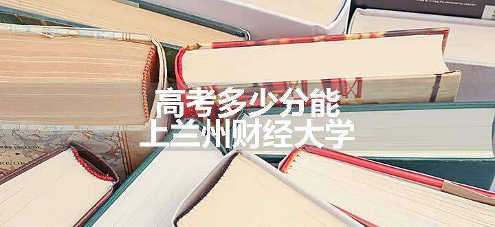 高考多少分能上兰州财经大学