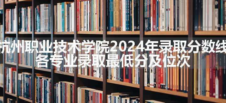 杭州职业技术学院2024年录取分数线 各专业录取最低分及位次