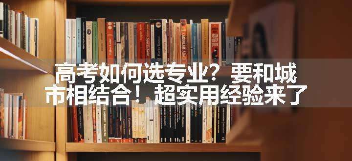 高考如何选专业？要和城市相结合！超实用经验来了