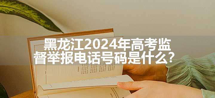 黑龙江2024年高考监督举报电话号码是什么？