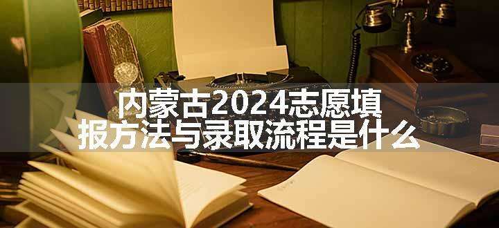 内蒙古2024志愿填报方法与录取流程是什么