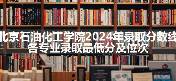 北京石油化工学院2024年录取分数线 各专业录取最低分及位次