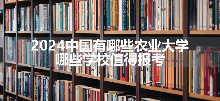 2024中国有哪些农业大学 哪些学校值得报考