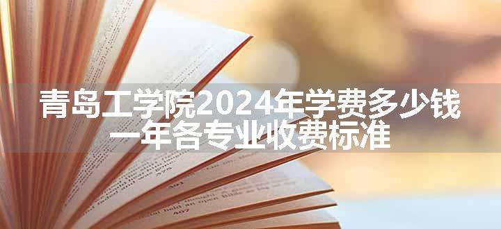 青岛工学院2024年学费多少钱 一年各专业收费标准