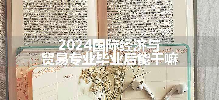 2024国际经济与贸易专业毕业后能干嘛