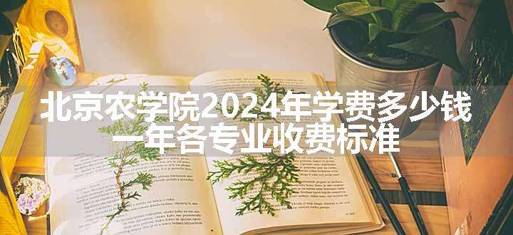 北京农学院2024年学费多少钱 一年各专业收费标准