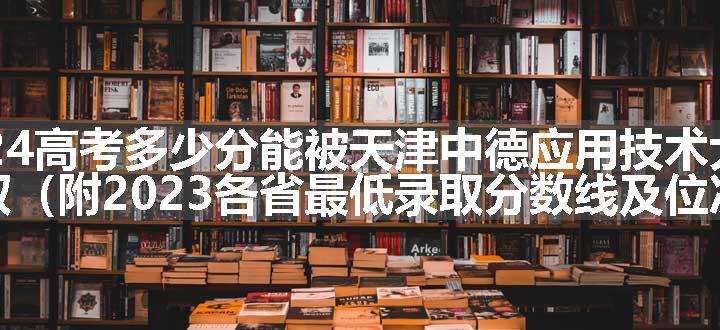 2024高考多少分能被天津中德应用技术大学录取（附2023各省最低录取分数线及位次）