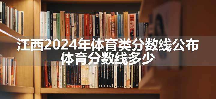 江西2024年体育类分数线公布 体育分数线多少