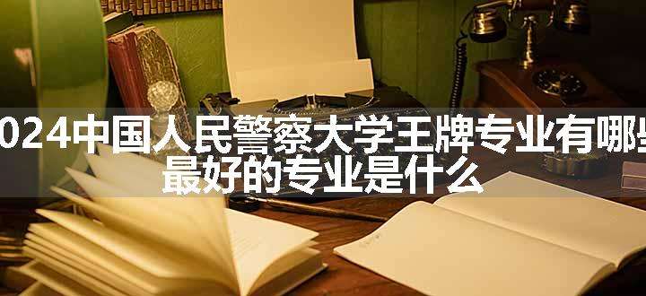 2024中国人民警察大学王牌专业有哪些 最好的专业是什么