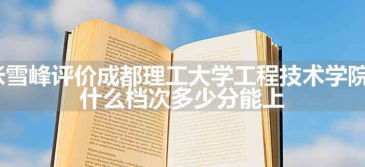 2024张雪峰评价成都理工大学工程技术学院怎么样 什么档次多少分能上