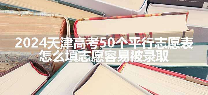 2024天津高考50个平行志愿表 怎么填志愿容易被录取