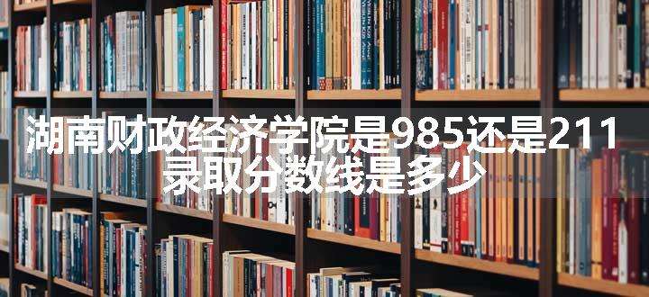 湖南财政经济学院是985还是211 录取分数线是多少