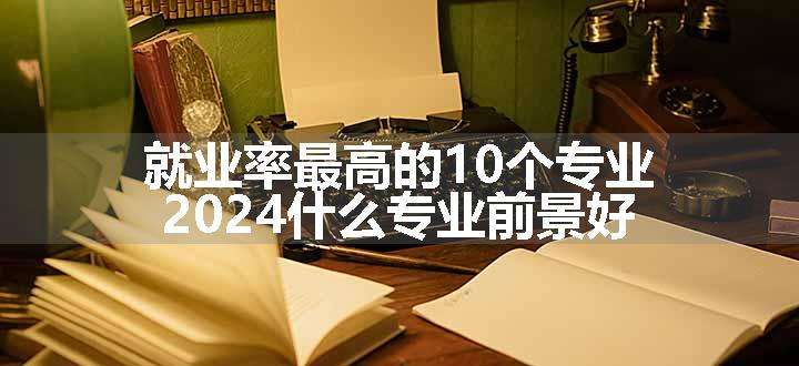 就业率最高的10个专业 2024什么专业前景好