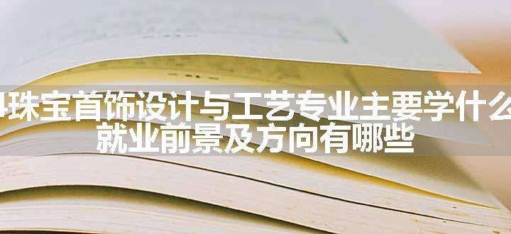 2024珠宝首饰设计与工艺专业主要学什么课程 就业前景及方向有哪些