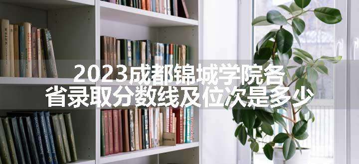 2023成都锦城学院各省录取分数线及位次是多少