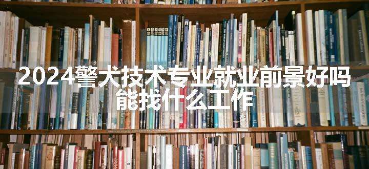 2024警犬技术专业就业前景好吗 能找什么工作