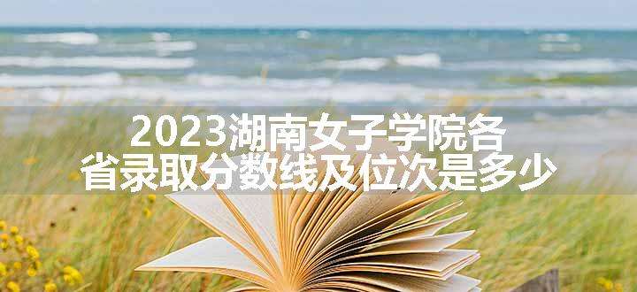 2023湖南女子学院各省录取分数线及位次是多少