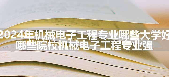 2024年机械电子工程专业哪些大学好 哪些院校机械电子工程专业强