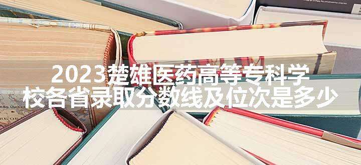 2023楚雄医药高等专科学校各省录取分数线及位次是多少