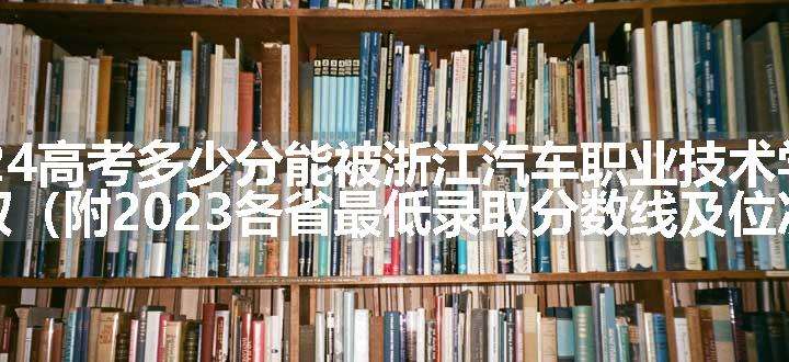 2024高考多少分能被浙江汽车职业技术学院录取（附2023各省最低录取分数线及位次）