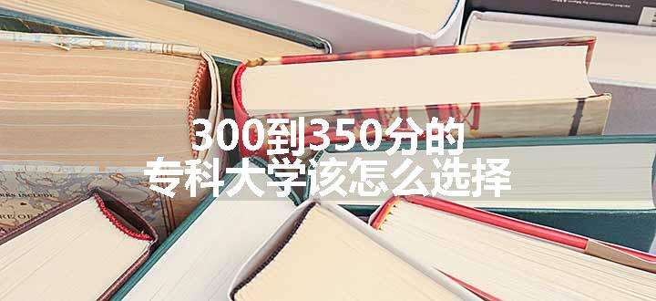 300到350分的专科大学该怎么选择