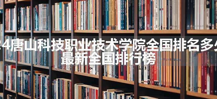 2024唐山科技职业技术学院全国排名多少位 最新全国排行榜