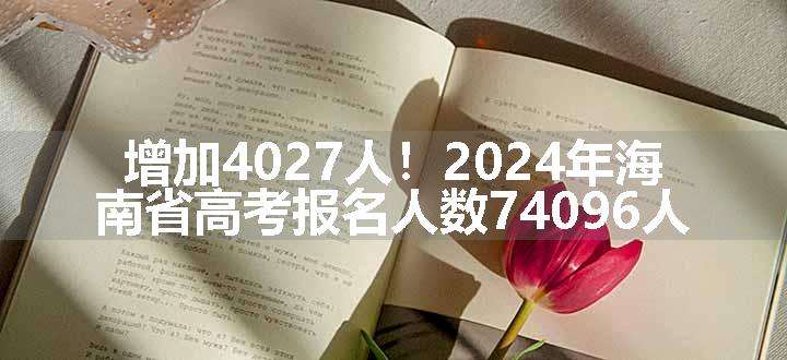 增加4027人！2024年海南省高考报名人数74096人