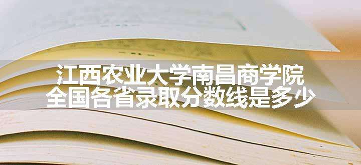 江西农业大学南昌商学院全国各省录取分数线是多少