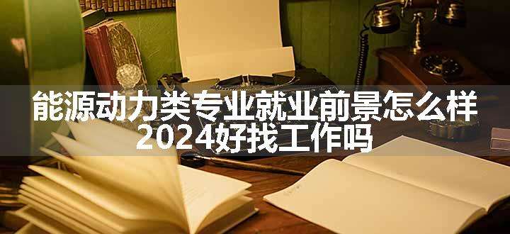 能源动力类专业就业前景怎么样 2024好找工作吗