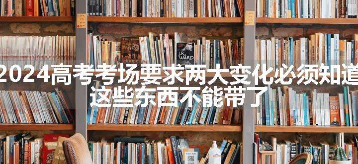 2024高考考场要求两大变化必须知道，这些东西不能带了