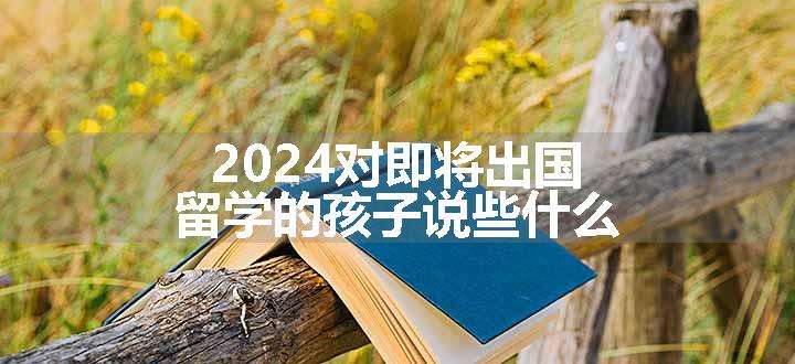 2024对即将出国留学的孩子说些什么