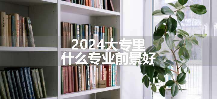 2024大专里什么专业前景好