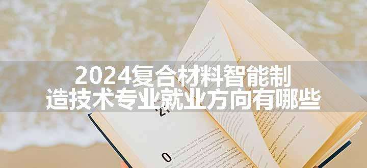 2024复合材料智能制造技术专业就业方向有哪些