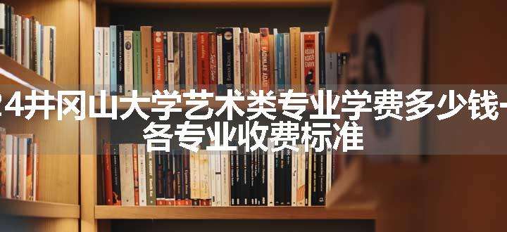 2024井冈山大学艺术类专业学费多少钱一年 各专业收费标准