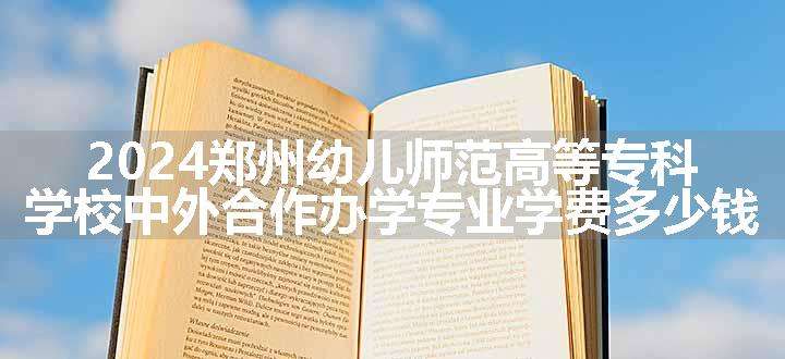 2024郑州幼儿师范高等专科学校中外合作办学专业学费多少钱