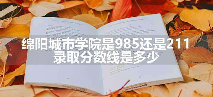 绵阳城市学院是985还是211 录取分数线是多少