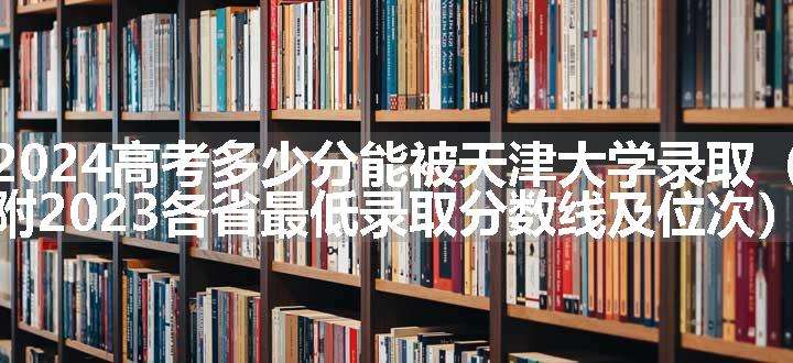 2024高考多少分能被天津大学录取（附2023各省最低录取分数线及位次）