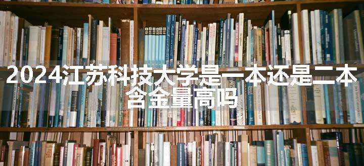 2024江苏科技大学是一本还是二本 含金量高吗