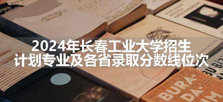 2024年长春工业大学招生计划专业及各省录取分数线位次