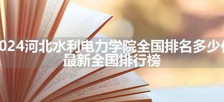 2024河北水利电力学院全国排名多少位 最新全国排行榜