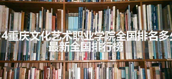 2024重庆文化艺术职业学院全国排名多少位 最新全国排行榜